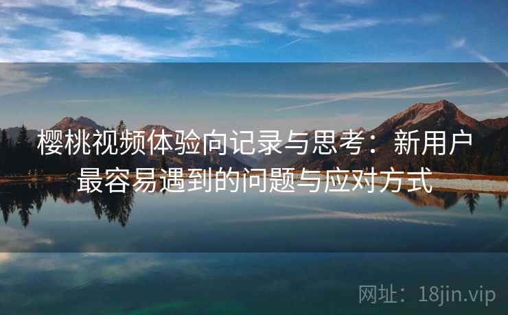 樱桃视频体验向记录与思考：新用户最容易遇到的问题与应对方式