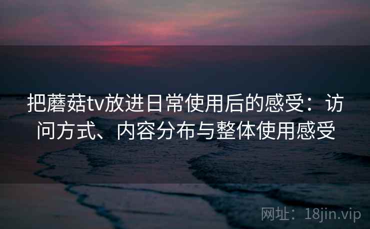 把蘑菇tv放进日常使用后的感受：访问方式、内容分布与整体使用感受