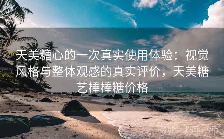 天美糖心的一次真实使用体验:视觉风格与整体观感的真实评价,天美糖艺棒棒糖价格 天美糖心的一次真实使用体验:视觉风格与整体观感的真实评价,天美糖艺棒棒糖价格