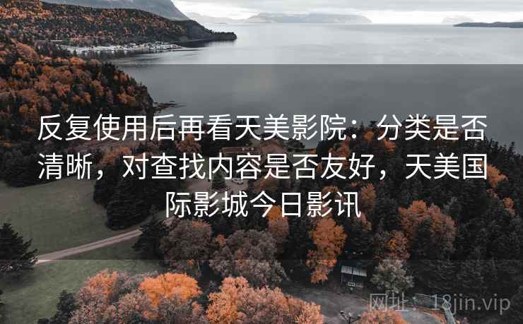反复使用后再看天美影院：分类是否清晰，对查找内容是否友好，天美国际影城今日影讯