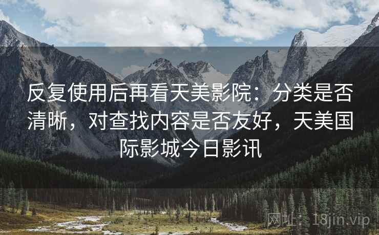 反复使用后再看天美影院：分类是否清晰，对查找内容是否友好，天美国际影城今日影讯