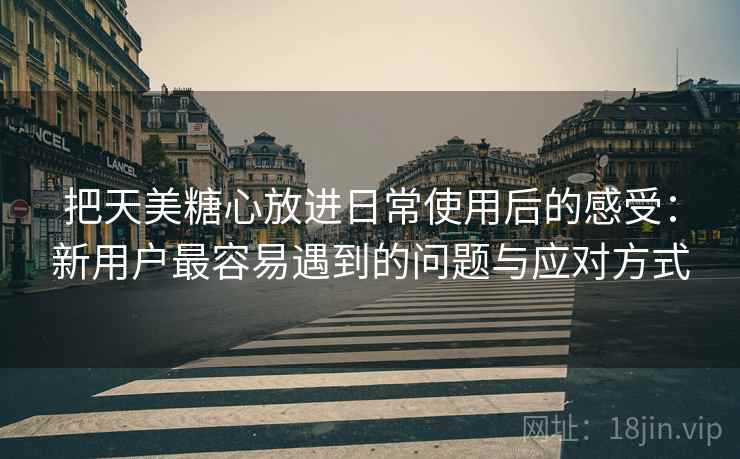 把天美糖心放进日常使用后的感受:新用户最容易遇到的问题与应对方式 把天美糖心放进日常使用后的感受:新用户最容易遇到的问题与应对方式