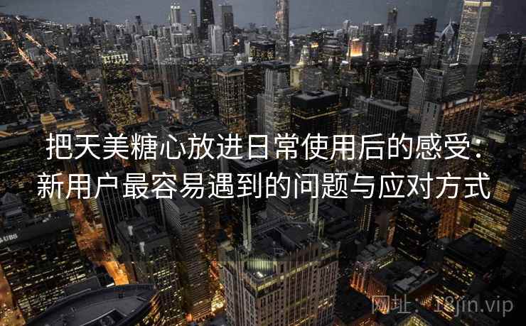 把天美糖心放进日常使用后的感受:新用户最容易遇到的问题与应对方式 把天美糖心放进日常使用后的感受:新用户最容易遇到的问题与应对方式