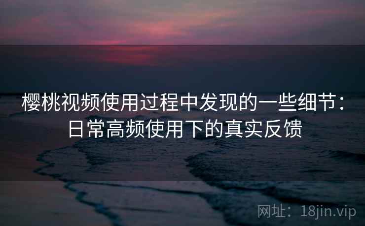 樱桃视频使用过程中发现的一些细节:日常高频使用下的真实反馈 樱桃视频使用过程中发现的一些细节:日常高频使用下的真实反馈
