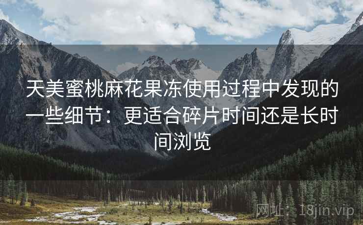 天美蜜桃麻花果冻使用过程中发现的一些细节:更适合碎片时间还是长时间浏览 天美蜜桃麻花果冻使用过程中发现的一些细节:更适合碎片时间还是长时间浏览