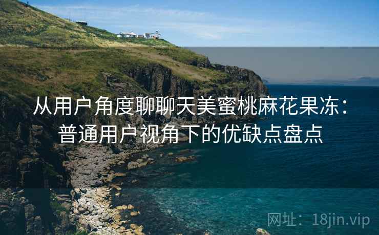 从用户角度聊聊天美蜜桃麻花果冻:普通用户视角下的优缺点盘点 从用户角度聊聊天美蜜桃麻花果冻:普通用户视角下的优缺点盘点
