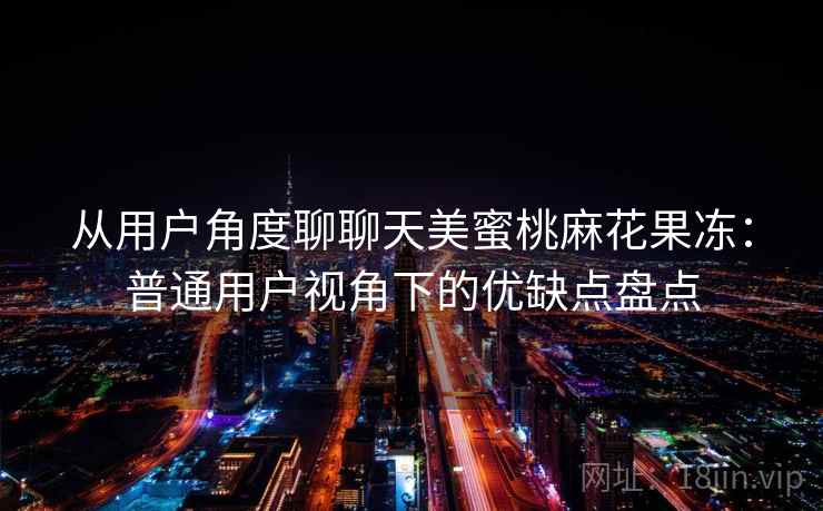 从用户角度聊聊天美蜜桃麻花果冻:普通用户视角下的优缺点盘点 从用户角度聊聊天美蜜桃麻花果冻:普通用户视角下的优缺点盘点