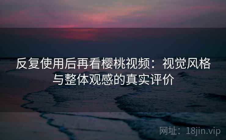 反复使用后再看樱桃视频：视觉风格与整体观感的真实评价