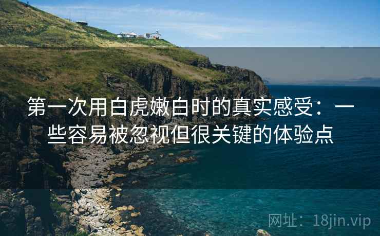 第一次用白虎嫩白时的真实感受：一些容易被忽视但很关键的体验点