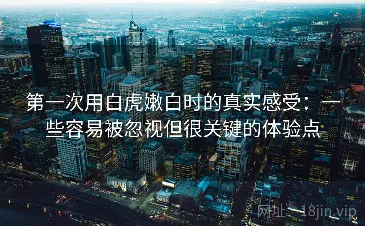 第一次用白虎嫩白时的真实感受：一些容易被忽视但很关键的体验点