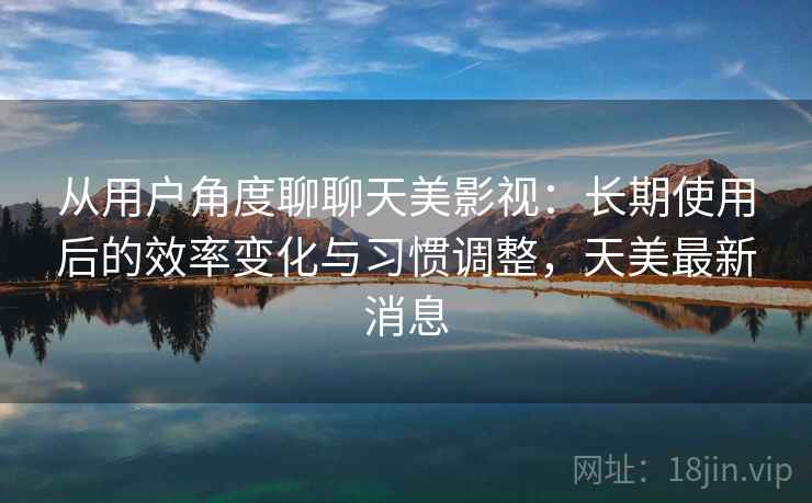 从用户角度聊聊天美影视：长期使用后的效率变化与习惯调整，天美最新消息