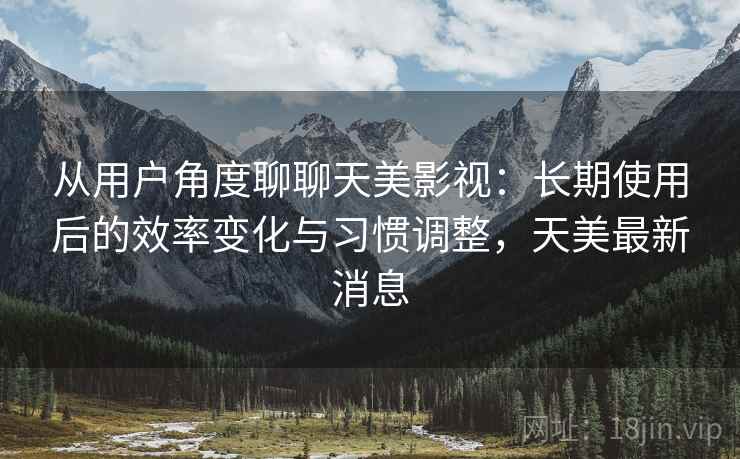 从用户角度聊聊天美影视：长期使用后的效率变化与习惯调整，天美最新消息