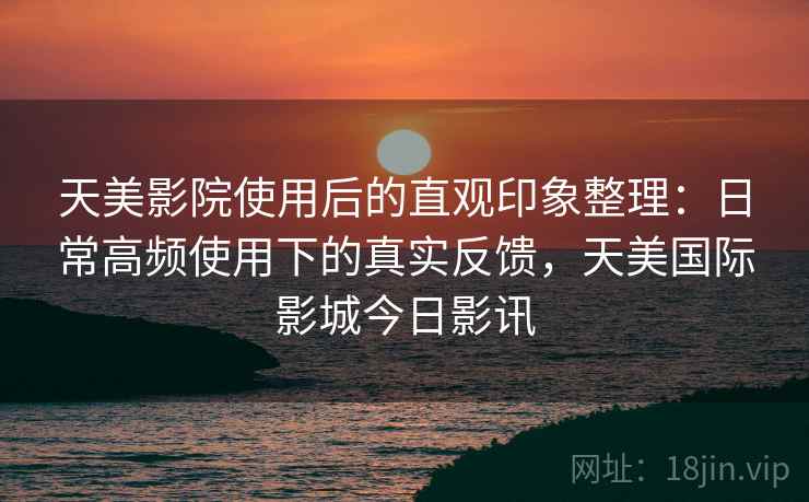 天美影院使用后的直观印象整理:日常高频使用下的真实反馈,天美国际影城今日影讯 天美影院使用后的直观印象整理:日常高频使用下的真实反馈,天美国际影城今日影讯