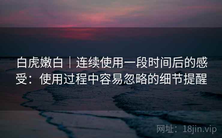 白虎嫩白|连续使用一段时间后的感受:使用过程中容易忽略的细节提醒 白虎嫩白|连续使用一段时间后的感受:使用过程中容易忽略的细节提醒