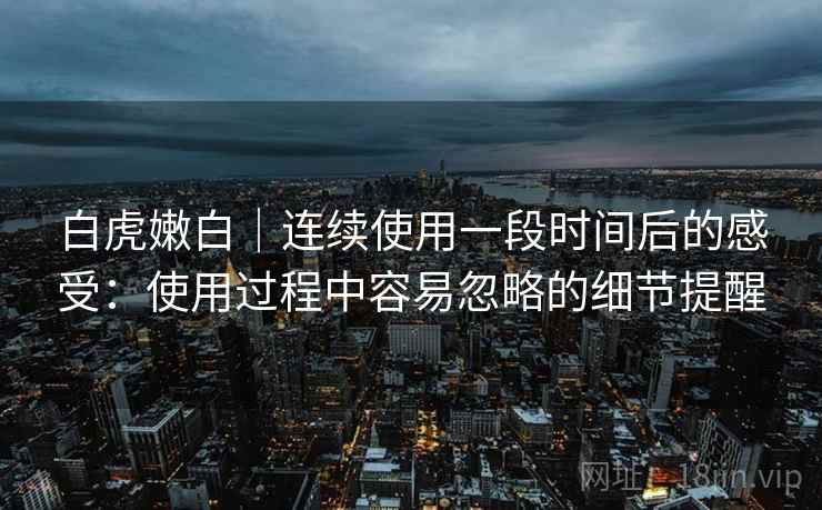 白虎嫩白｜连续使用一段时间后的感受：使用过程中容易忽略的细节提醒