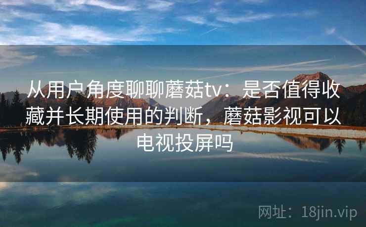 从用户角度聊聊蘑菇tv：是否值得收藏并长期使用的判断，蘑菇影视可以电视投屏吗