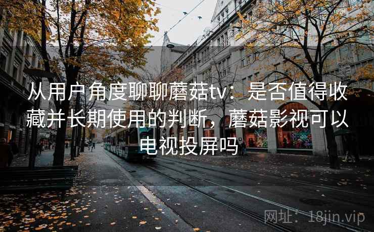 从用户角度聊聊蘑菇tv:是否值得收藏并长期使用的判断,蘑菇影视可以电视投屏吗 从用户角度聊聊蘑菇tv:是否值得收藏并长期使用的判断,蘑菇影视可以电视投屏吗