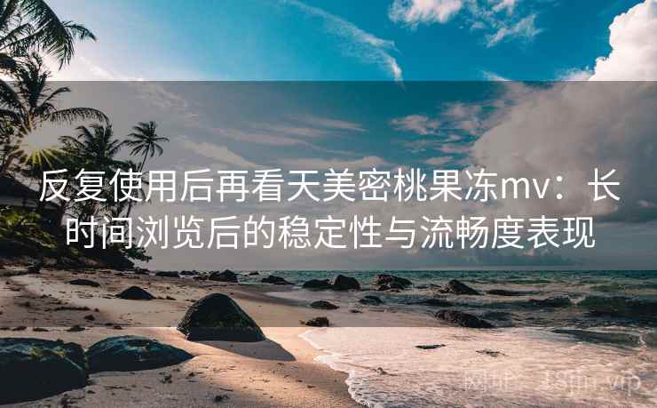 反复使用后再看天美密桃果冻mv：长时间浏览后的稳定性与流畅度表现