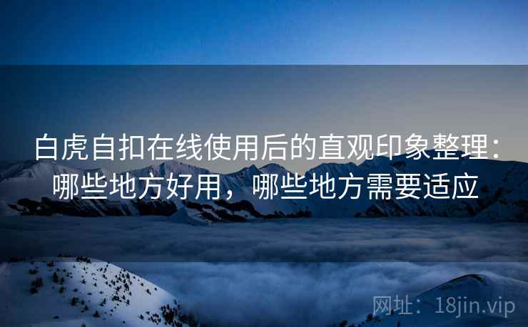 白虎自扣在线使用后的直观印象整理：哪些地方好用，哪些地方需要适应