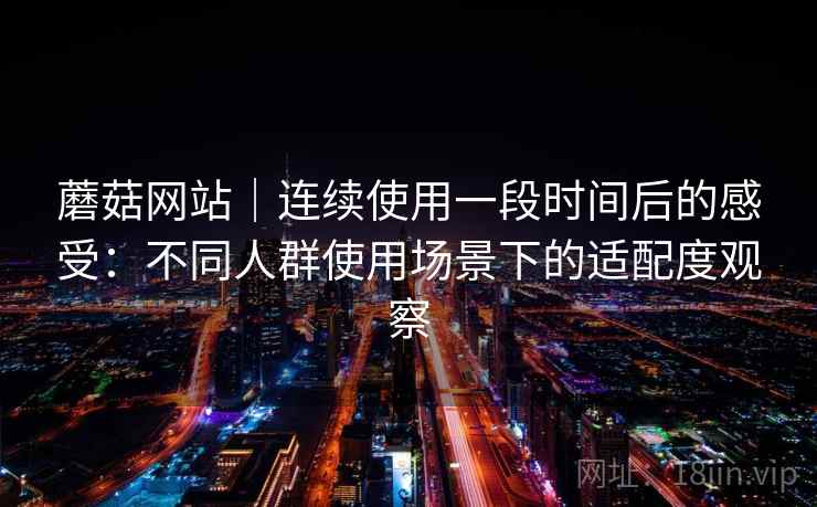 蘑菇网站｜连续使用一段时间后的感受：不同人群使用场景下的适配度观察