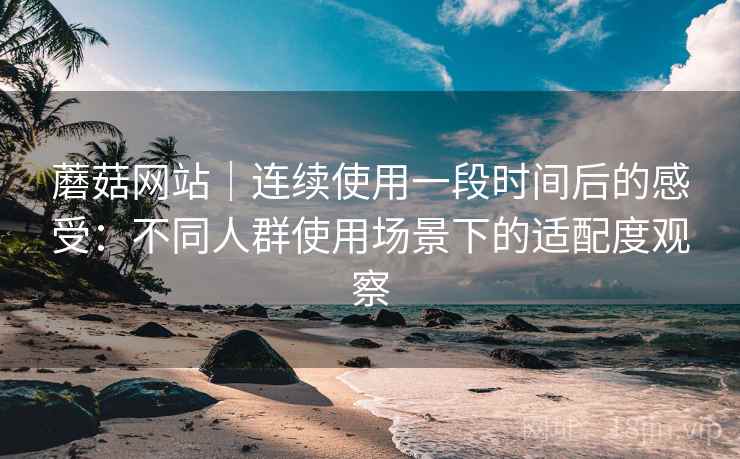 蘑菇网站|连续使用一段时间后的感受:不同人群使用场景下的适配度观察 蘑菇网站|连续使用一段时间后的感受:不同人群使用场景下的适配度观察