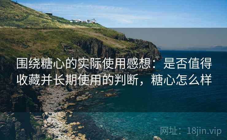 围绕糖心的实际使用感想：是否值得收藏并长期使用的判断，糖心怎么样