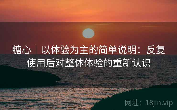 糖心｜以体验为主的简单说明：反复使用后对整体体验的重新认识