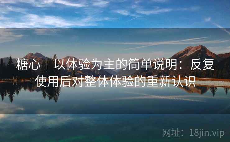 糖心|以体验为主的简单说明:反复使用后对整体体验的重新认识 糖心|以体验为主的简单说明:反复使用后对整体体验的重新认识