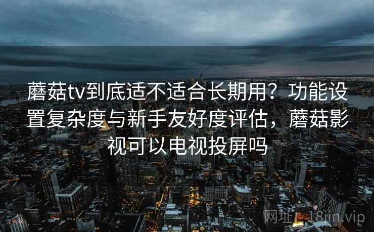 蘑菇tv到底适不适合长期用?功能设置复杂度与新手友好度评估,蘑菇影视可以电视投屏吗 蘑菇tv到底适不适合长期用?功能设置复杂度与新手友好度评估,蘑菇影视可以电视投屏吗
