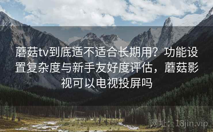 蘑菇tv到底适不适合长期用？功能设置复杂度与新手友好度评估，蘑菇影视可以电视投屏吗