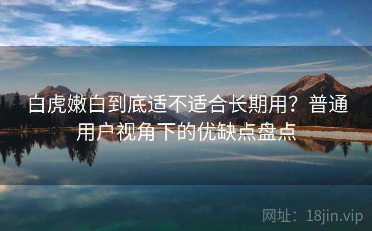白虎嫩白到底适不适合长期用？普通用户视角下的优缺点盘点