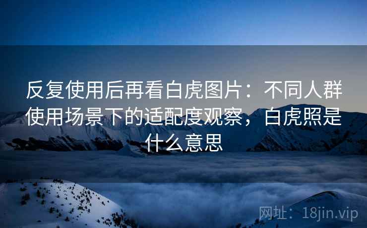 反复使用后再看白虎图片:不同人群使用场景下的适配度观察,白虎照是什么意思 反复使用后再看白虎图片:不同人群使用场景下的适配度观察,白虎照是什么意思