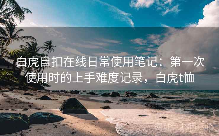 白虎自扣在线日常使用笔记:第一次使用时的上手难度记录,白虎t恤 白虎自扣在线日常使用笔记:第一次使用时的上手难度记录,白虎t恤
