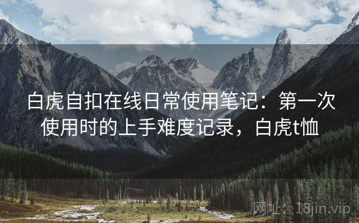 白虎自扣在线日常使用笔记:第一次使用时的上手难度记录,白虎t恤 白虎自扣在线日常使用笔记:第一次使用时的上手难度记录,白虎t恤