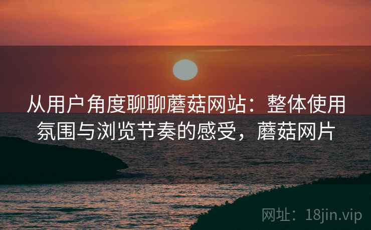 从用户角度聊聊蘑菇网站:整体使用氛围与浏览节奏的感受,蘑菇网片 从用户角度聊聊蘑菇网站:整体使用氛围与浏览节奏的感受,蘑菇网片