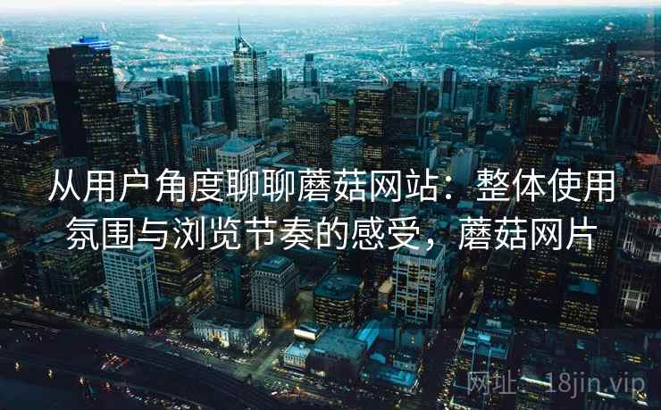 从用户角度聊聊蘑菇网站：整体使用氛围与浏览节奏的感受，蘑菇网片