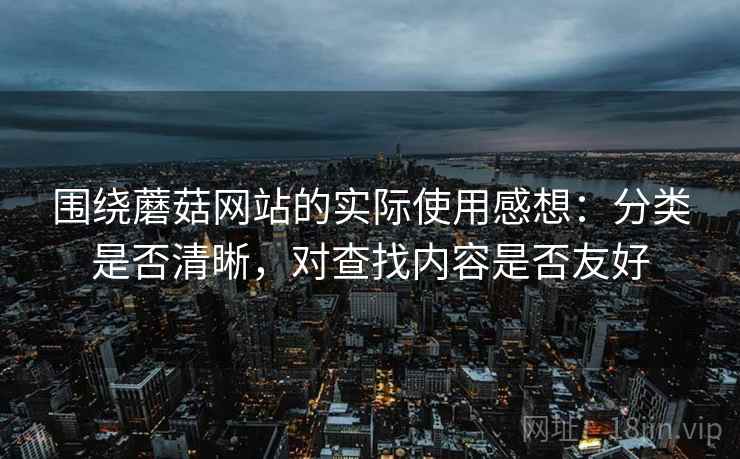 围绕蘑菇网站的实际使用感想：分类是否清晰，对查找内容是否友好