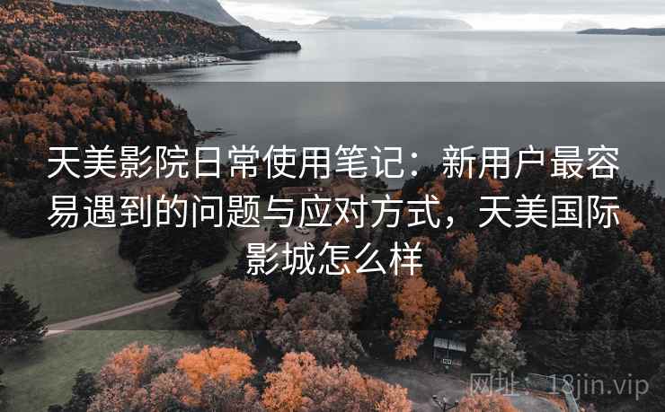 天美影院日常使用笔记:新用户最容易遇到的问题与应对方式,天美国际影城怎么样 天美影院日常使用笔记:新用户最容易遇到的问题与应对方式,天美国际影城怎么样