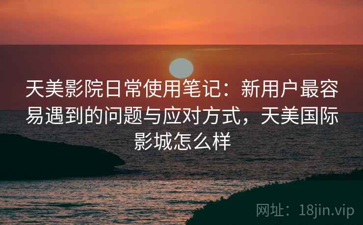 天美影院日常使用笔记：新用户最容易遇到的问题与应对方式，天美国际影城怎么样