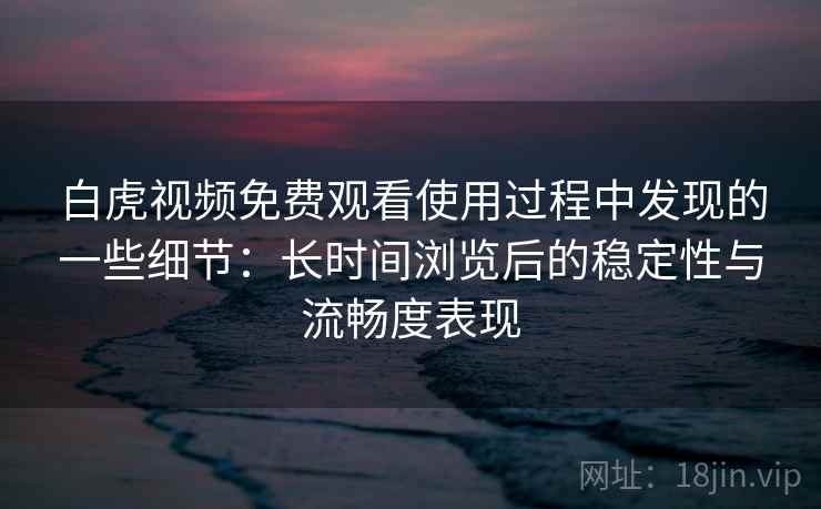 白虎视频免费观看使用过程中发现的一些细节：长时间浏览后的稳定性与流畅度表现