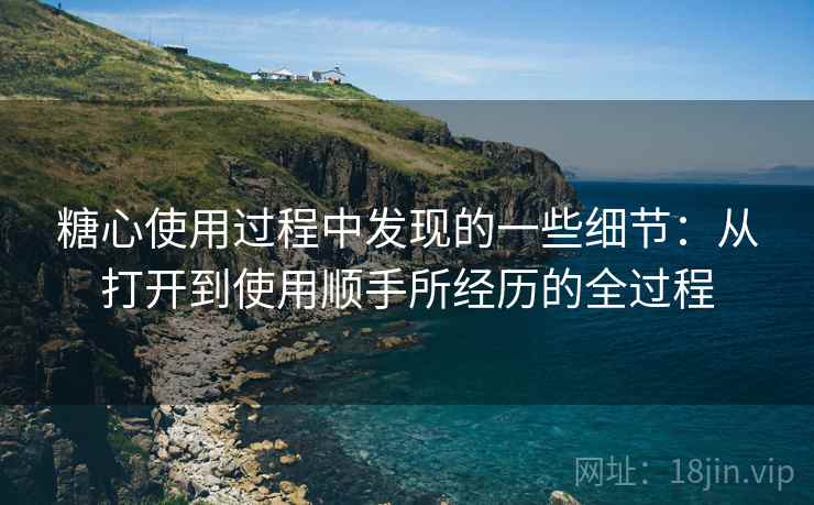 糖心使用过程中发现的一些细节:从打开到使用顺手所经历的全过程 糖心使用过程中发现的一些细节:从打开到使用顺手所经历的全过程