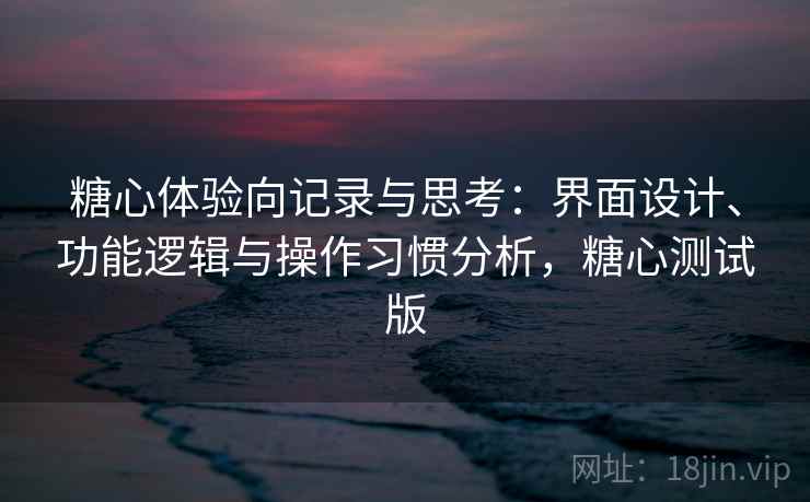 糖心体验向记录与思考：界面设计、功能逻辑与操作习惯分析，糖心测试版