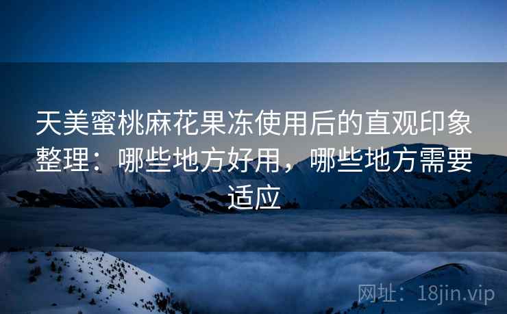 天美蜜桃麻花果冻使用后的直观印象整理:哪些地方好用,哪些地方需要适应 天美蜜桃麻花果冻使用后的直观印象整理:哪些地方好用,哪些地方需要适应