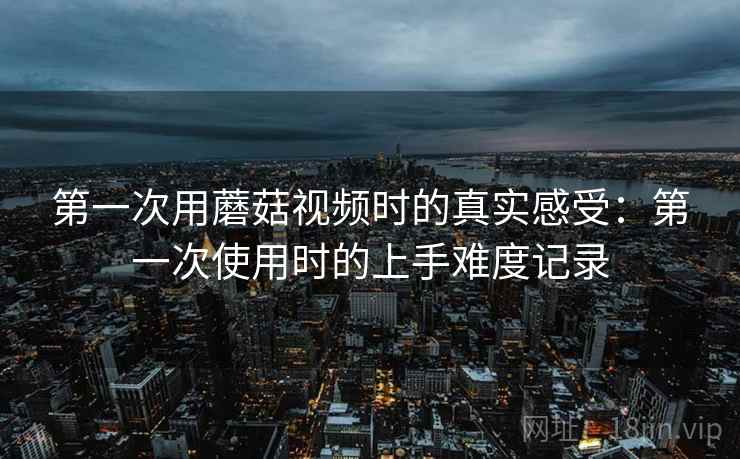 第一次用蘑菇视频时的真实感受:第一次使用时的上手难度记录 第一次用蘑菇视频时的真实感受:第一次使用时的上手难度记录