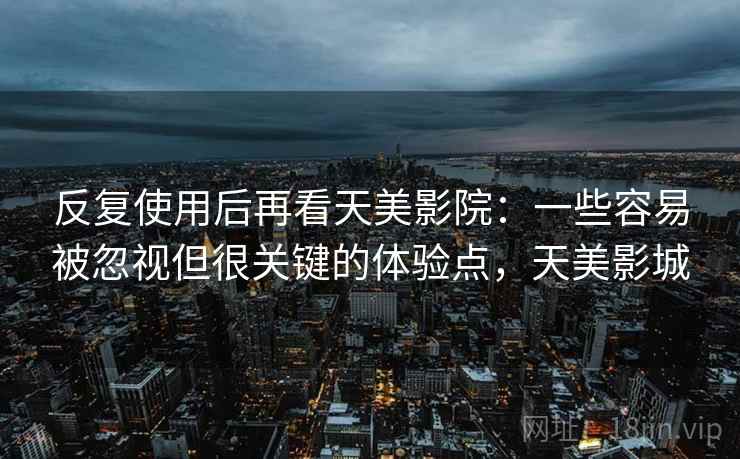 反复使用后再看天美影院:一些容易被忽视但很关键的体验点,天美影城 反复使用后再看天美影院:一些容易被忽视但很关键的体验点,天美影城