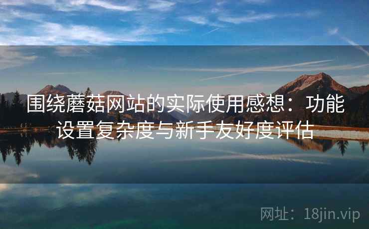 围绕蘑菇网站的实际使用感想:功能设置复杂度与新手友好度评估 围绕蘑菇网站的实际使用感想:功能设置复杂度与新手友好度评估