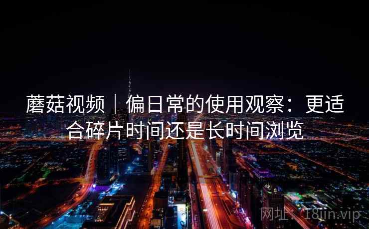 蘑菇视频｜偏日常的使用观察：更适合碎片时间还是长时间浏览