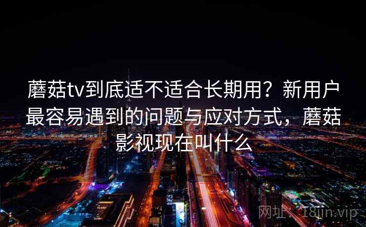 蘑菇tv到底适不适合长期用？新用户最容易遇到的问题与应对方式，蘑菇影视现在叫什么