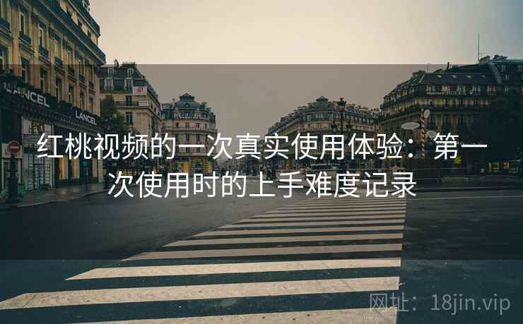红桃视频的一次真实使用体验：第一次使用时的上手难度记录