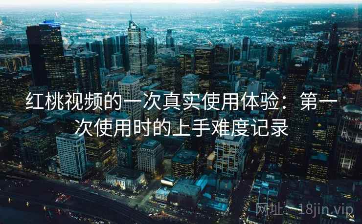 红桃视频的一次真实使用体验：第一次使用时的上手难度记录